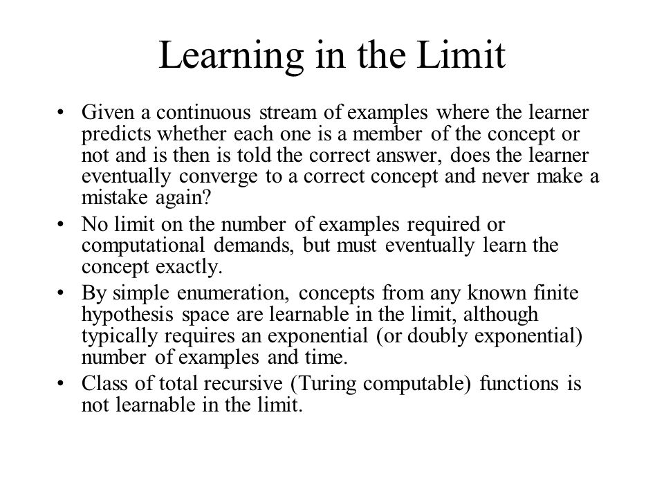 Learning in the Limit Given a continuous stream of examples where the learner predicts whether each one is a member of the concept or not and is then is told the correct answer, does the learner eventually converge to a correct concept and never make a mistake again.