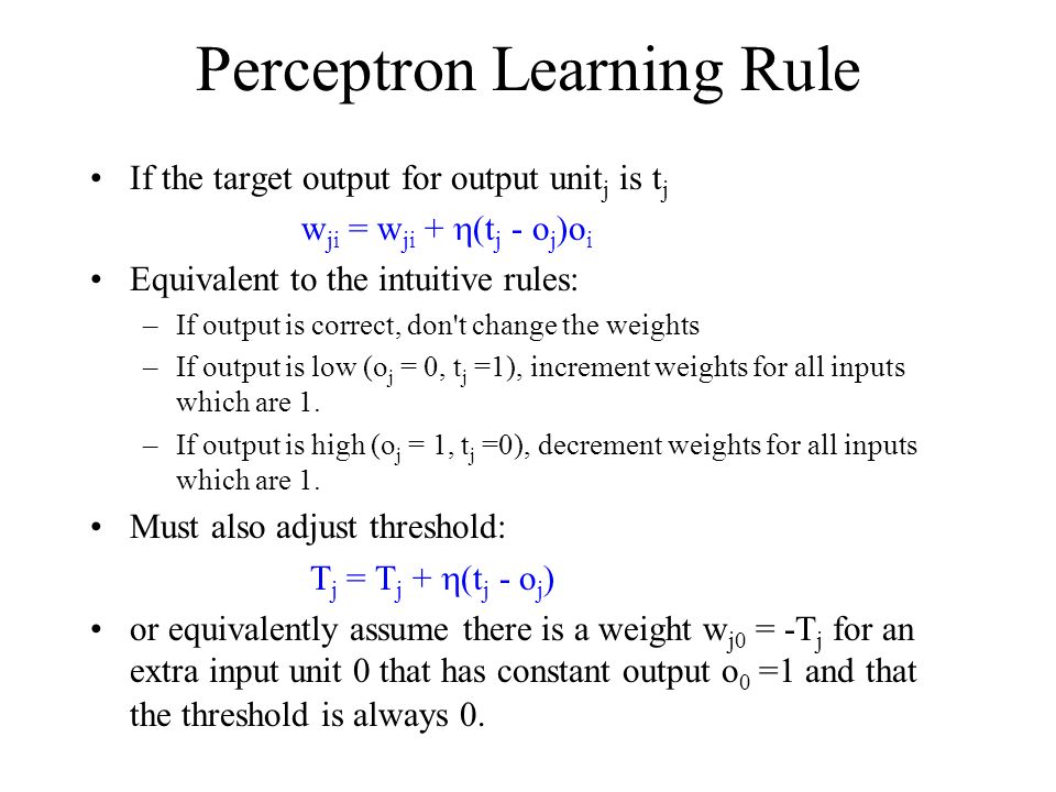 Perceptron Learning Rule If the target output for output unit j is t j w ji = w ji +  (t j - o j )o i Equivalent to the intuitive rules: –If output is correct, don t change the weights –If output is low (o j = 0, t j =1), increment weights for all inputs which are 1.