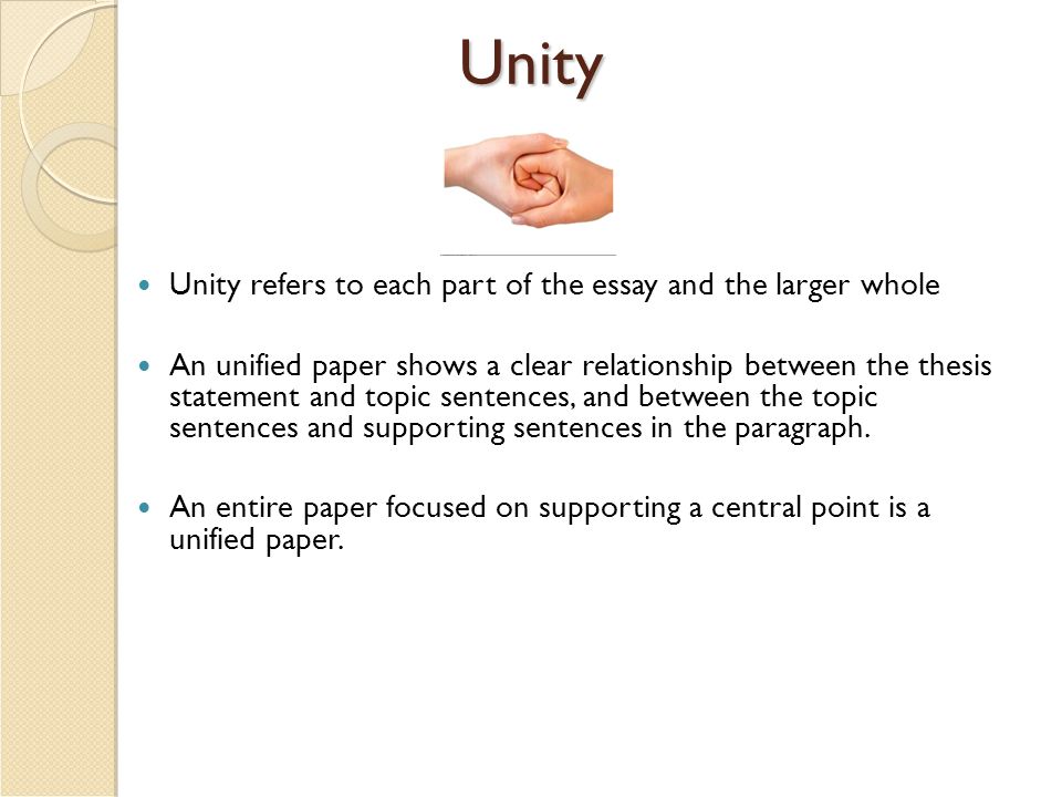 Unity Unity refers to each part of the essay and the larger whole An unified paper shows a clear relationship between the thesis statement and topic sentences, and between the topic sentences and supporting sentences in the paragraph.