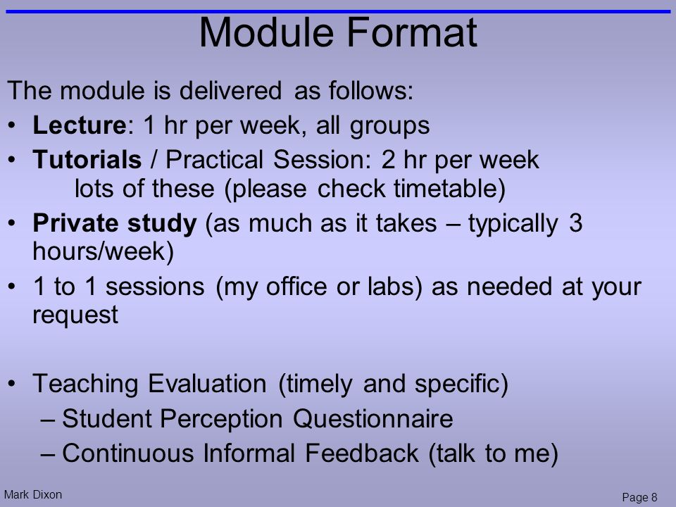 Mark Dixon Page 8 Module Format The module is delivered as follows: Lecture: 1 hr per week, all groups Tutorials / Practical Session: 2 hr per week lots of these (please check timetable) Private study (as much as it takes – typically 3 hours/week) 1 to 1 sessions (my office or labs) as needed at your request Teaching Evaluation (timely and specific) –Student Perception Questionnaire –Continuous Informal Feedback (talk to me)