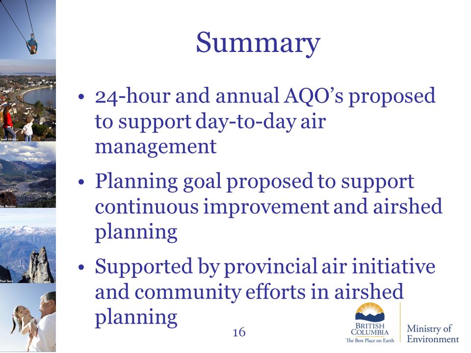Jared Hobbs Ian Routley Paul Saso 16 Summary 24-hour and annual AQO’s proposed to support day-to-day air management Planning goal proposed to support continuous improvement and airshed planning Supported by provincial air initiative and community efforts in airshed planning