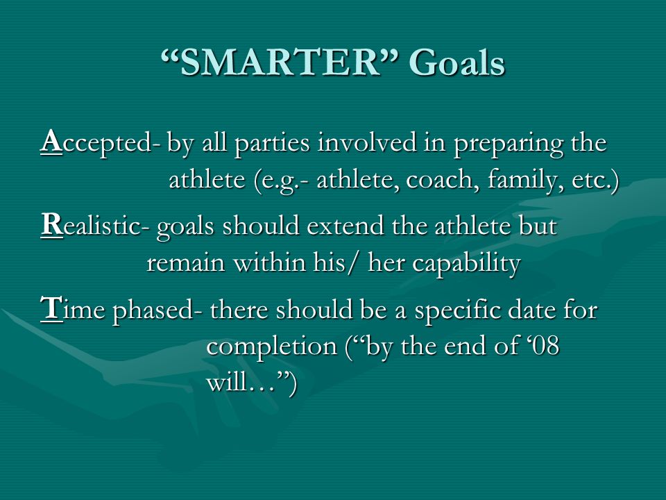 SMARTER Goals A ccepted- by all parties involved in preparing the athlete (e.g.- athlete, coach, family, etc.) R ealistic- goals should extend the athlete but remain within his/ her capability T ime phased- there should be a specific date for completion ( by the end of ‘08 will… )