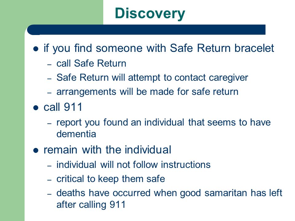 Discovery if you find someone with Safe Return bracelet – call Safe Return – Safe Return will attempt to contact caregiver – arrangements will be made for safe return call 911 – report you found an individual that seems to have dementia remain with the individual – individual will not follow instructions – critical to keep them safe – deaths have occurred when good samaritan has left after calling 911