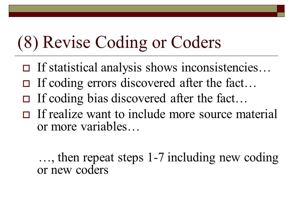 (8) Revise Coding or Coders  If statistical analysis shows inconsistencies…  If coding errors discovered after the fact…  If coding bias discovered after the fact…  If realize want to include more source material or more variables… …, then repeat steps 1-7 including new coding or new coders