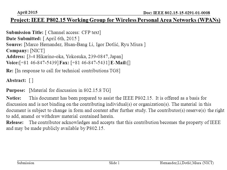 Doc: IEEE Submission April 2015 Hernandez,Li,Dotlić,Miura (NICT)Slide 1 Project: IEEE P Working Group for Wireless Personal Area Networks (WPANs) Submission Title: [ Channel access: CFP text] Date Submitted: [ April 6th, 2015 ] Source: [Marco Hernandez, Huan-Bang Li, Igor Dotlić, Ryu Miura ] Company: [NICT] Address: [3-4 Hikarino-oka, Yokosuka, , Japan] Voice:[ ] Fax: [ ]  [] Re: [In response to call for technical contributions TG8] Abstract:[ ] Purpose:[Material for discussion in TG] Notice:This document has been prepared to assist the IEEE P