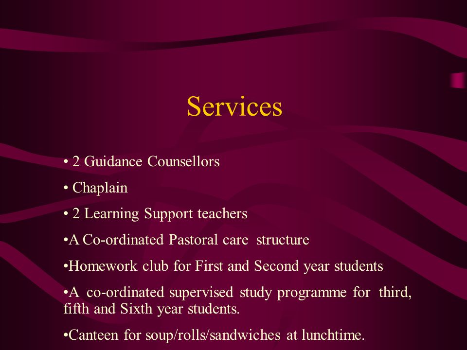 Services 2 Guidance Counsellors Chaplain 2 Learning Support teachers A Co-ordinated Pastoral care structure Homework club for First and Second year students A co-ordinated supervised study programme for third, fifth and Sixth year students.