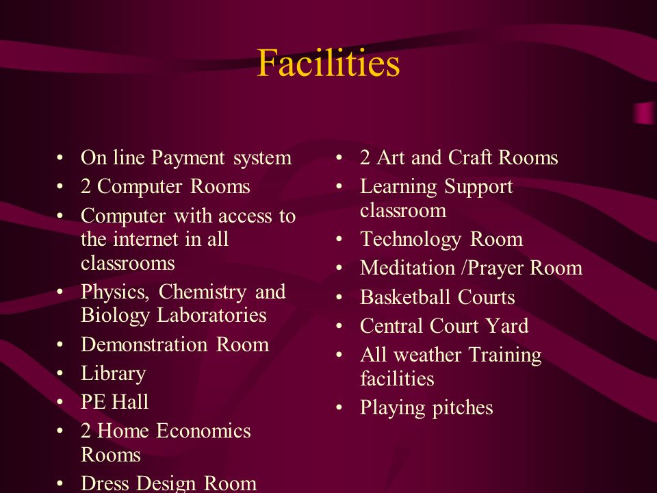 Facilities On line Payment system 2 Computer Rooms Computer with access to the internet in all classrooms Physics, Chemistry and Biology Laboratories Demonstration Room Library PE Hall 2 Home Economics Rooms Dress Design Room 2 Art and Craft Rooms Learning Support classroom Technology Room Meditation /Prayer Room Basketball Courts Central Court Yard All weather Training facilities Playing pitches