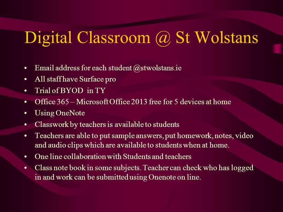 Digital St Wolstans  address for each All staff have Surface pro Trial of BYOD in TY Office 365 – Microsoft Office 2013 free for 5 devices at home Using OneNote Classwork by teachers is available to students Teachers are able to put sample answers, put homework, notes, video and audio clips which are available to students when at home.