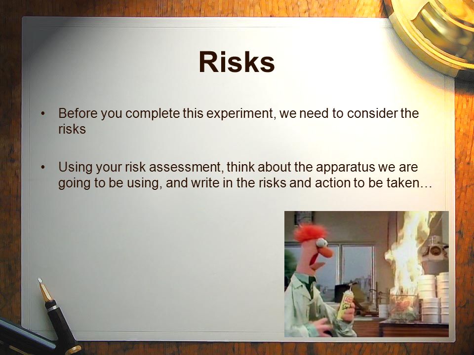 Risks Before you complete this experiment, we need to consider the risks Using your risk assessment, think about the apparatus we are going to be using, and write in the risks and action to be taken…