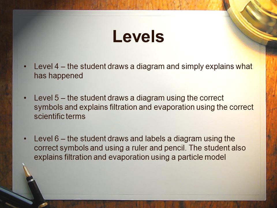 Levels Level 4 – the student draws a diagram and simply explains what has happened Level 5 – the student draws a diagram using the correct symbols and explains filtration and evaporation using the correct scientific terms Level 6 – the student draws and labels a diagram using the correct symbols and using a ruler and pencil.