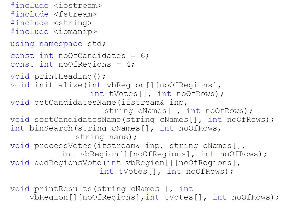 #include using namespace std; const int noOfCandidates = 6; const int noOfRegions = 4; void printHeading(); void initialize(int vbRegion[][noOfRegions], int tVotes[], int noOfRows); void getCandidatesName(ifstream& inp, string cNames[], int noOfRows); void sortCandidatesName(string cNames[], int noOfRows); int binSearch(string cNames[], int noOfRows, string name); void processVotes(ifstream& inp, string cNames[], int vbRegion[][noOfRegions], int noOfRows); void addRegionsVote(int vbRegion[][noOfRegions], int tVotes[], int noOfRows); void printResults(string cNames[], int vbRegion[][noOfRegions],int tVotes[], int noOfRows);