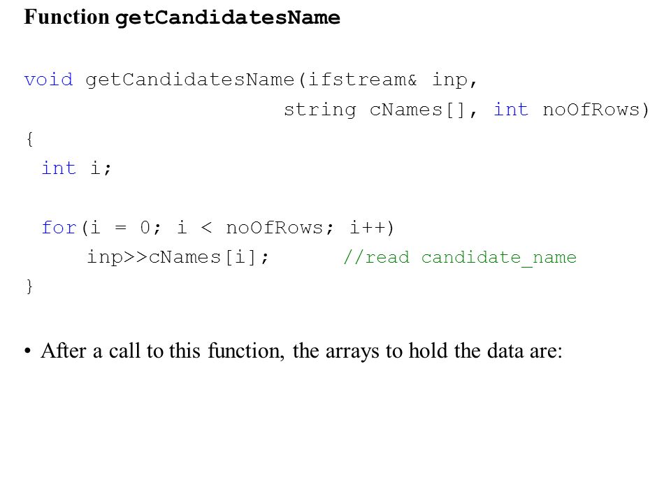 Function getCandidatesName void getCandidatesName(ifstream& inp, string cNames[], int noOfRows) { int i; for(i = 0; i < noOfRows; i++) inp>>cNames[i]; //read candidate_name } After a call to this function, the arrays to hold the data are: