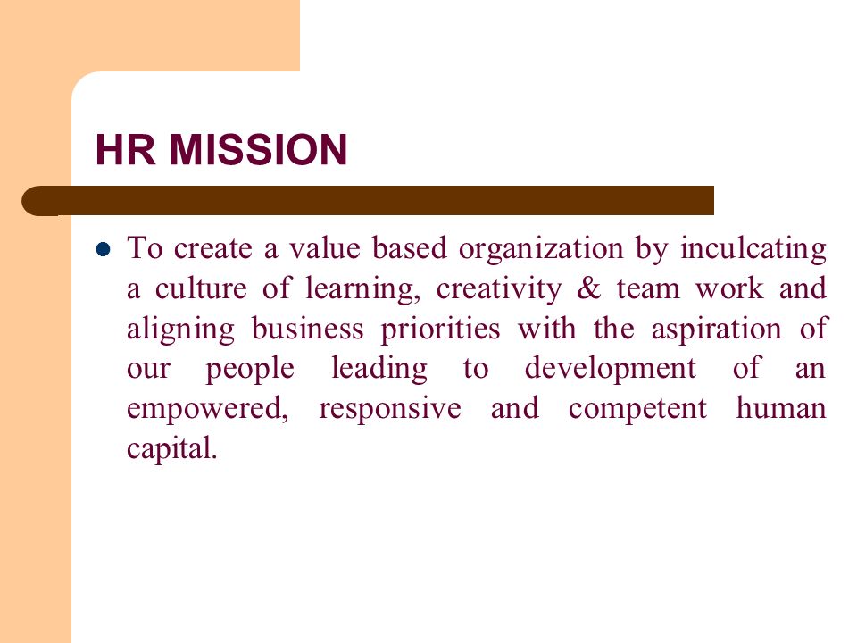 HR MISSION To create a value based organization by inculcating a culture of learning, creativity & team work and aligning business priorities with the aspiration of our people leading to development of an empowered, responsive and competent human capital.