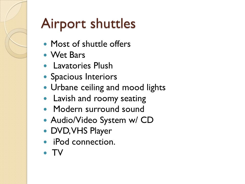 Airport shuttles Most of shuttle offers Wet Bars Lavatories Plush Spacious Interiors Urbane ceiling and mood lights Lavish and roomy seating Modern surround sound Audio/Video System w/ CD DVD, VHS Player iPod connection.