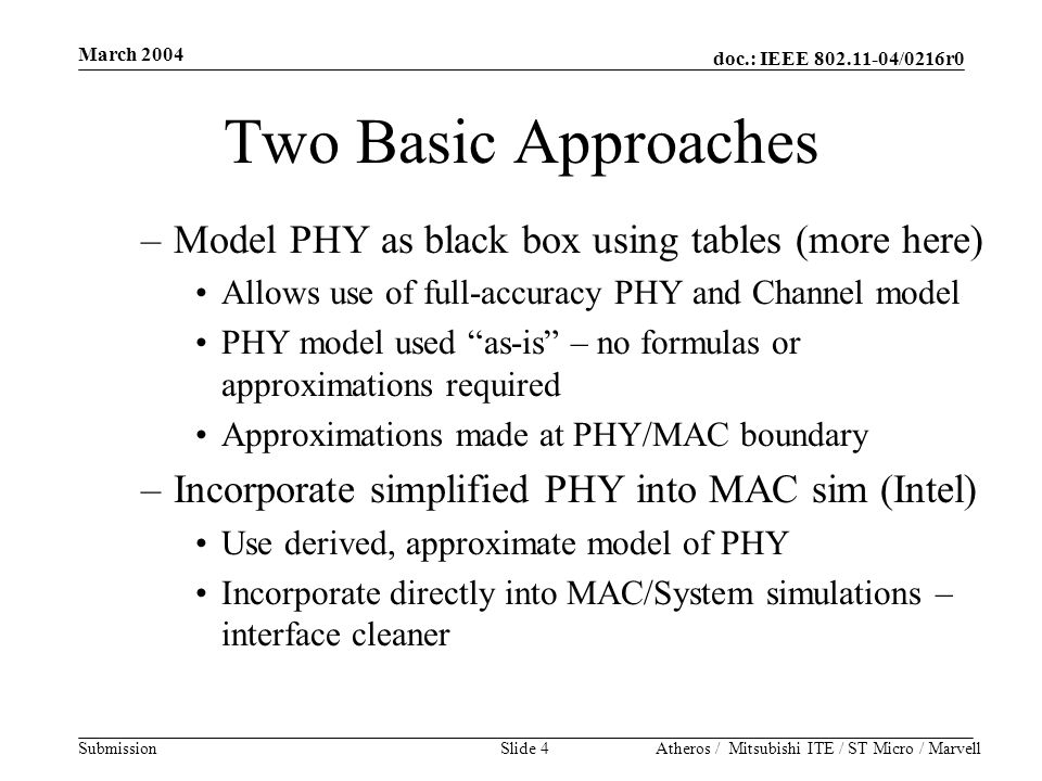 doc.: IEEE /0216r0 Submission March 2004 Atheros / Mitsubishi ITE / ST Micro / MarvellSlide 4 Two Basic Approaches –Model PHY as black box using tables (more here) Allows use of full-accuracy PHY and Channel model PHY model used as-is – no formulas or approximations required Approximations made at PHY/MAC boundary –Incorporate simplified PHY into MAC sim (Intel) Use derived, approximate model of PHY Incorporate directly into MAC/System simulations – interface cleaner