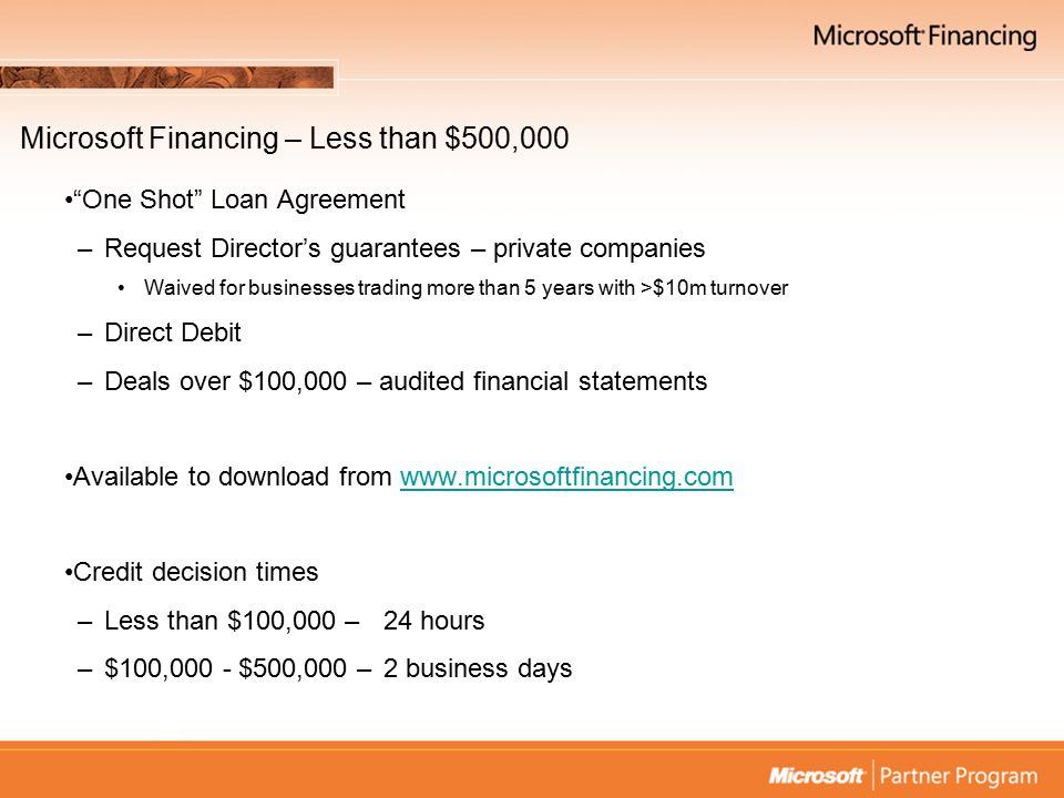 Microsoft Financing – Less than $500,000 One Shot Loan Agreement –Request Director’s guarantees – private companies Waived for businesses trading more than 5 years with >$10m turnover –Direct Debit –Deals over $100,000 – audited financial statements Available to download from   Credit decision times –Less than $100,000 – 24 hours –$100,000 - $500,000 – 2 business days