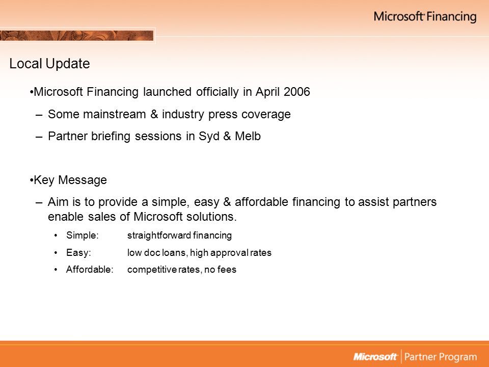 Local Update Microsoft Financing launched officially in April 2006 –Some mainstream & industry press coverage –Partner briefing sessions in Syd & Melb Key Message –Aim is to provide a simple, easy & affordable financing to assist partners enable sales of Microsoft solutions.
