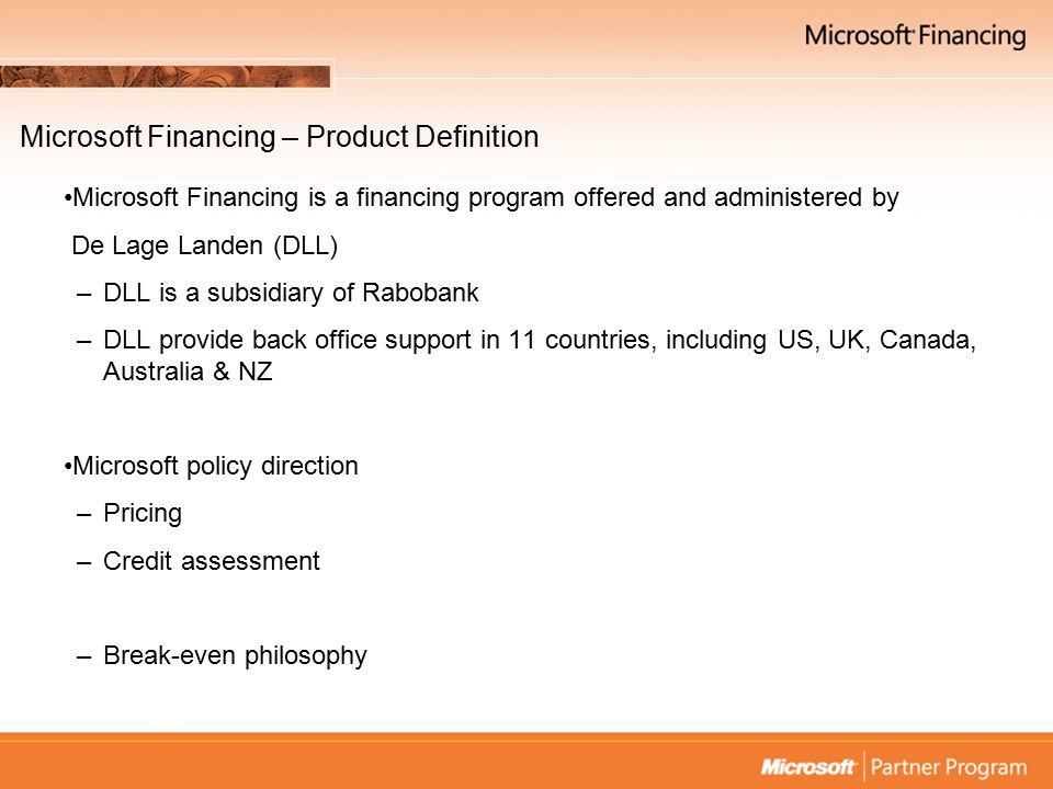Microsoft Financing – Product Definition Microsoft Financing is a financing program offered and administered by De Lage Landen (DLL) –DLL is a subsidiary of Rabobank –DLL provide back office support in 11 countries, including US, UK, Canada, Australia & NZ Microsoft policy direction –Pricing –Credit assessment –Break-even philosophy