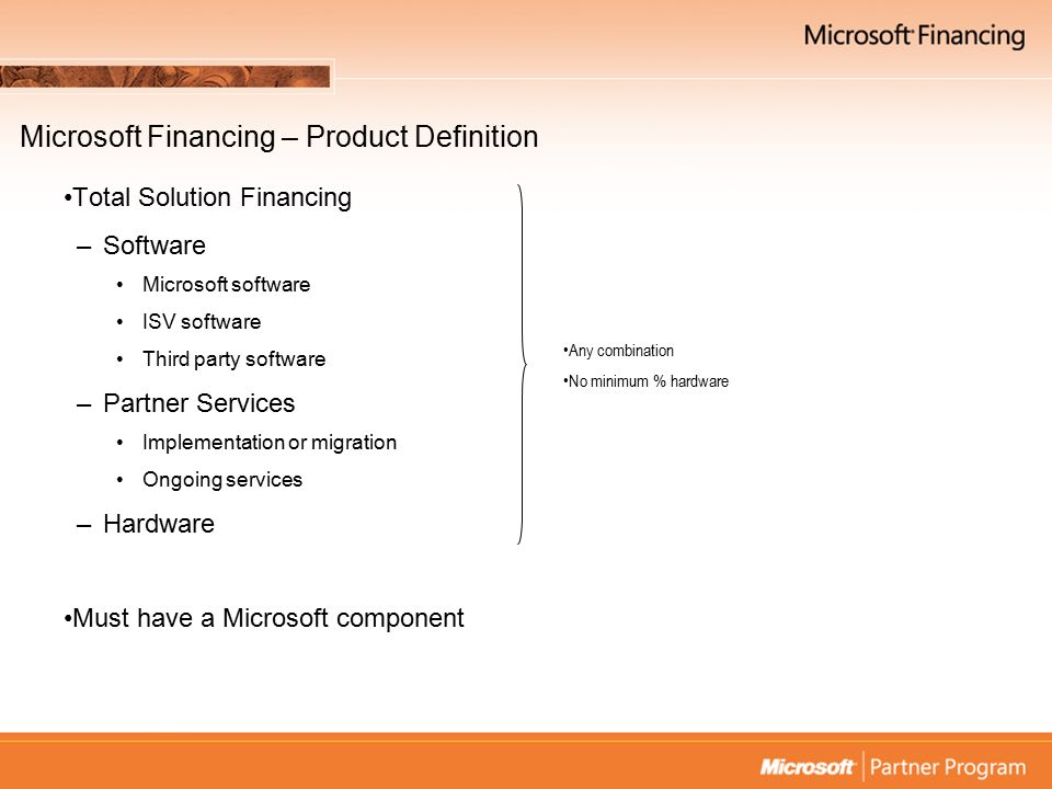 Microsoft Financing – Product Definition Total Solution Financing –Software Microsoft software ISV software Third party software –Partner Services Implementation or migration Ongoing services –Hardware Must have a Microsoft component Any combination No minimum % hardware