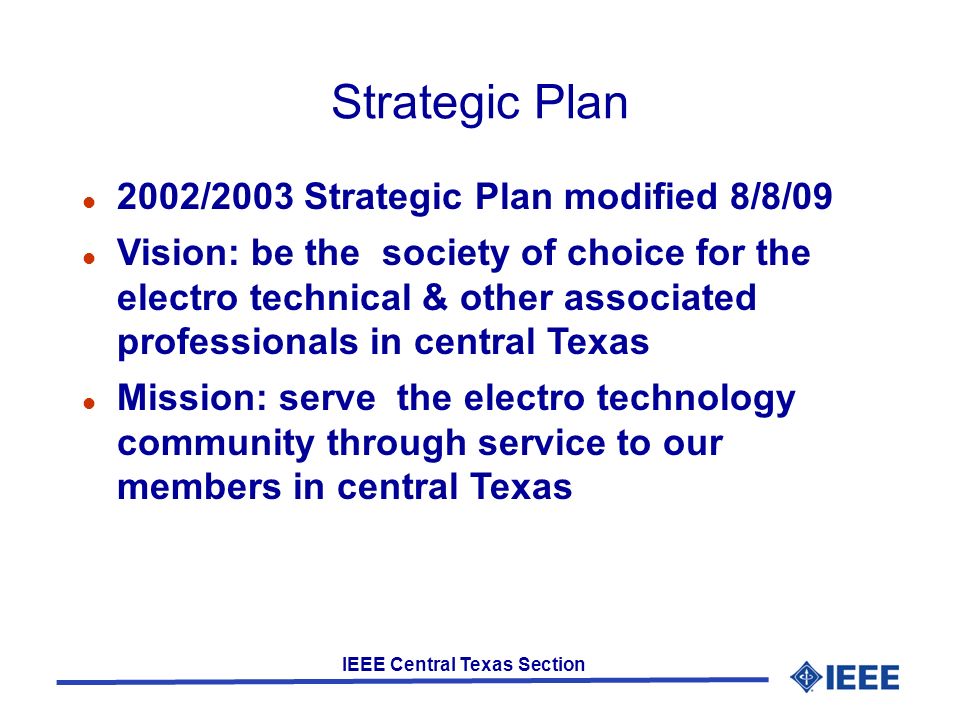 IEEE Central Texas Section Strategic Plan 2002/2003 Strategic Plan modified 8/8/09 Vision: be the society of choice for the electro technical & other associated professionals in central Texas Mission: serve the electro technology community through service to our members in central Texas
