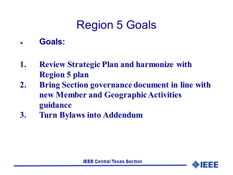 IEEE Central Texas Section Region 5 Goals Goals: 1.Review Strategic Plan and harmonize with Region 5 plan 2.Bring Section governance document in line with new Member and Geographic Activities guidance 3.Turn Bylaws into Addendum