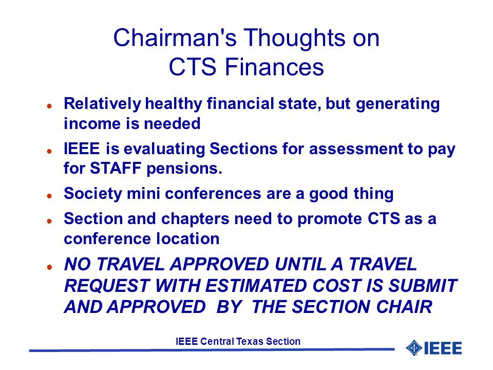 IEEE Central Texas Section Chairman s Thoughts on CTS Finances Relatively healthy financial state, but generating income is needed IEEE is evaluating Sections for assessment to pay for STAFF pensions.