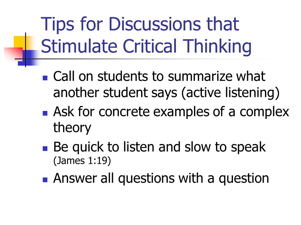 Tips for Discussions that Stimulate Critical Thinking Call on students to summarize what another student says (active listening) Ask for concrete examples of a complex theory Be quick to listen and slow to speak (James 1:19) Answer all questions with a question