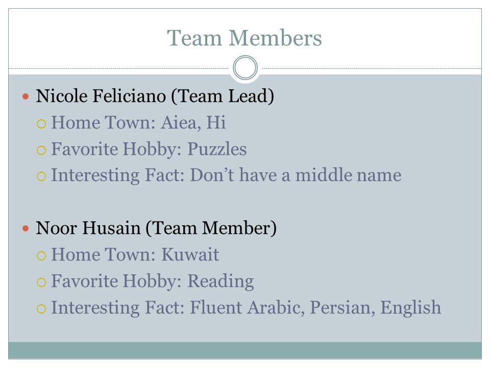 Team Members Nicole Feliciano (Team Lead)  Home Town: Aiea, Hi  Favorite Hobby: Puzzles  Interesting Fact: Don’t have a middle name Noor Husain (Team Member)  Home Town: Kuwait  Favorite Hobby: Reading  Interesting Fact: Fluent Arabic, Persian, English