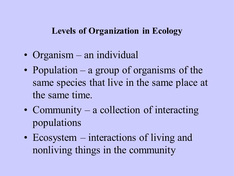 Levels of Organization in Ecology Organism – an individual Population – a group of organisms of the same species that live in the same place at the same time.