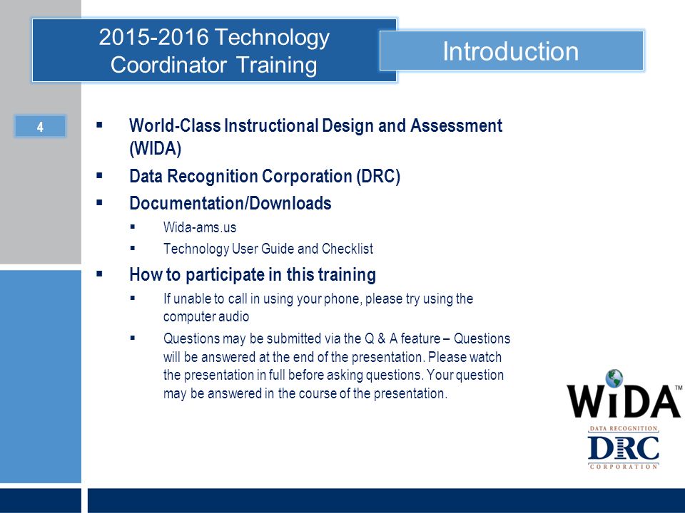 Technology Coordinator Training Introduction  World-Class Instructional Design and Assessment (WIDA)  Data Recognition Corporation (DRC)  Documentation/Downloads  Wida-ams.us  Technology User Guide and Checklist  How to participate in this training  If unable to call in using your phone, please try using the computer audio  Questions may be submitted via the Q & A feature – Questions will be answered at the end of the presentation.