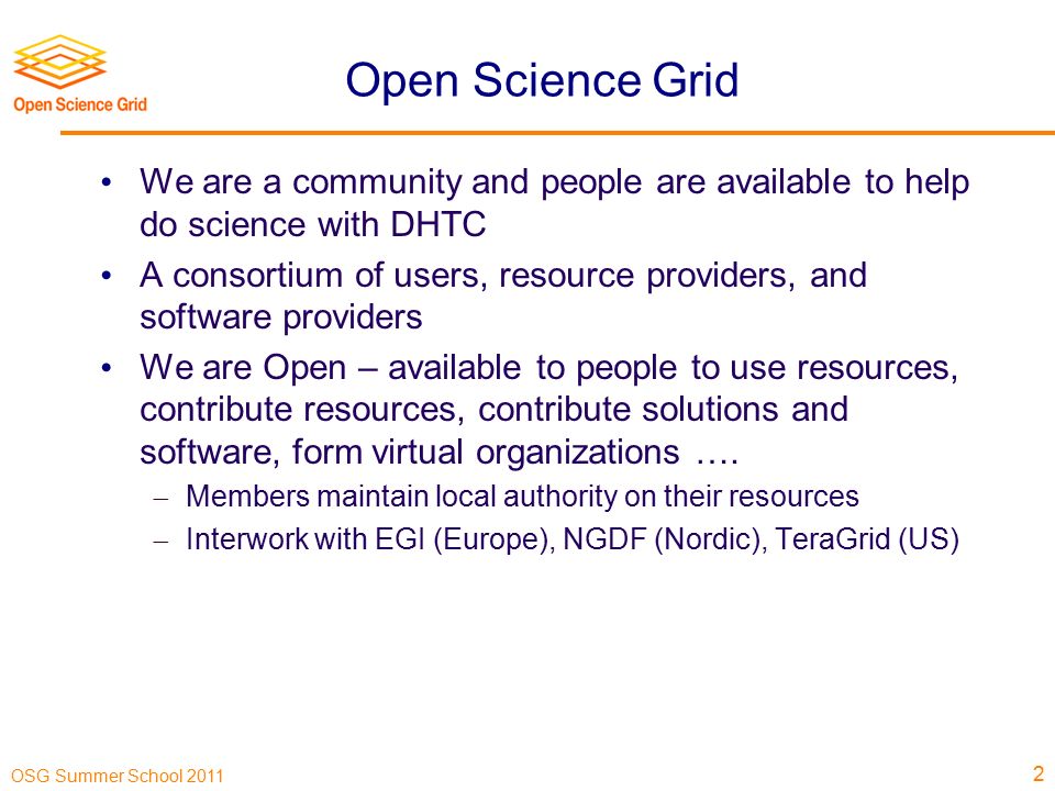 OSG Summer School 2011 Open Science Grid We are a community and people are available to help do science with DHTC A consortium of users, resource providers, and software providers We are Open – available to people to use resources, contribute resources, contribute solutions and software, form virtual organizations ….