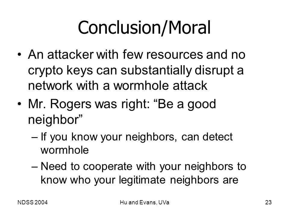 NDSS 2004Hu and Evans, UVa23 Conclusion/Moral An attacker with few resources and no crypto keys can substantially disrupt a network with a wormhole attack Mr.