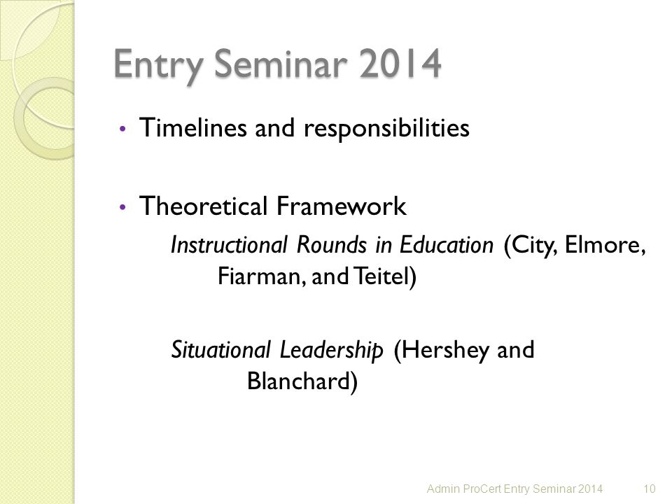 Entry Seminar 2014 Timelines and responsibilities Theoretical Framework Instructional Rounds in Education (City, Elmore, Fiarman, and Teitel) Situational Leadership (Hershey and Blanchard) 10Admin ProCert Entry Seminar 2014