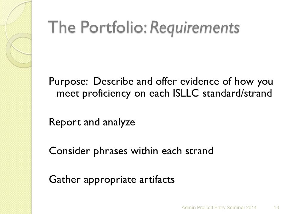 The Portfolio: Requirements Purpose: Describe and offer evidence of how you meet proficiency on each ISLLC standard/strand Report and analyze Consider phrases within each strand Gather appropriate artifacts 13Admin ProCert Entry Seminar 2014