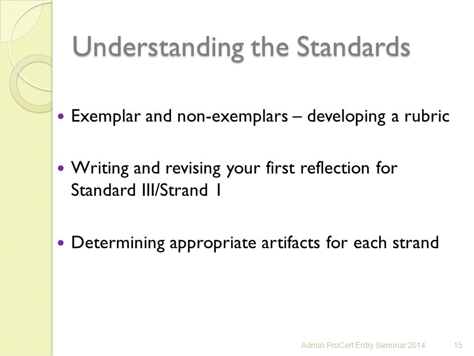 Understanding the Standards Exemplar and non-exemplars – developing a rubric Writing and revising your first reflection for Standard III/Strand 1 Determining appropriate artifacts for each strand 15Admin ProCert Entry Seminar 2014