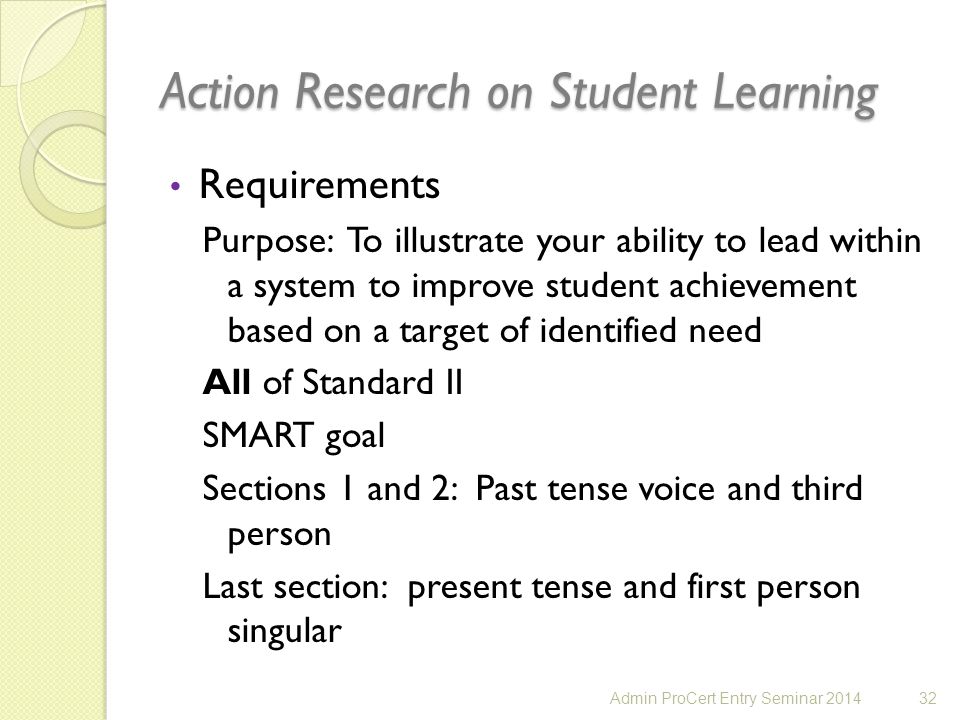 Action Research on Student Learning Requirements Purpose: To illustrate your ability to lead within a system to improve student achievement based on a target of identified need All of Standard II SMART goal Sections 1 and 2: Past tense voice and third person Last section: present tense and first person singular 32Admin ProCert Entry Seminar 2014