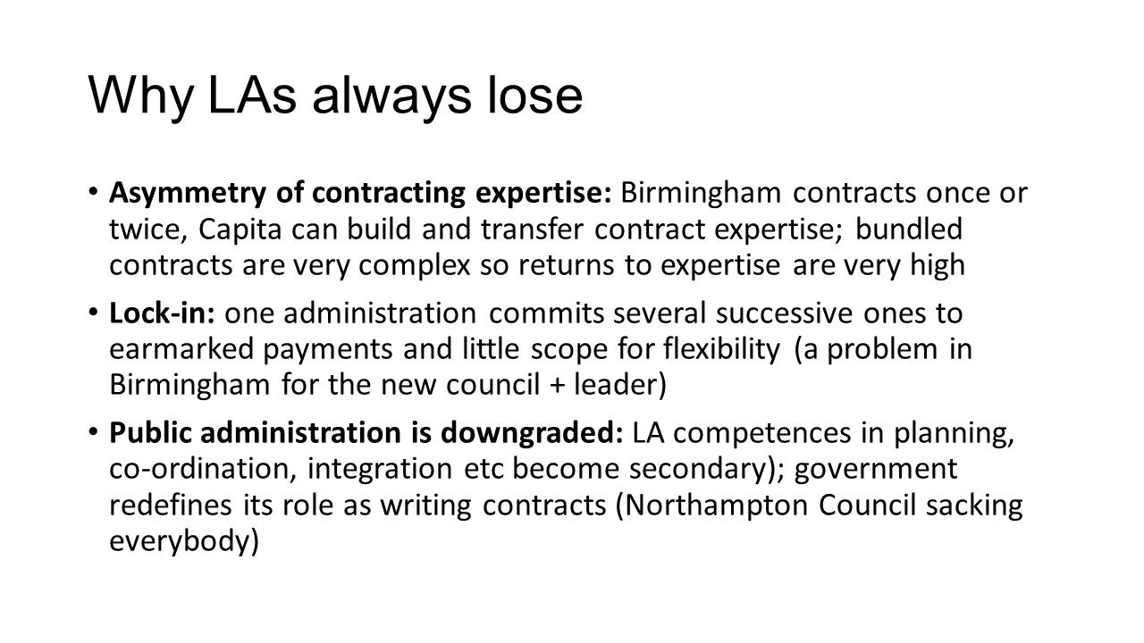 Why LAs always lose Asymmetry of contracting expertise: Birmingham contracts once or twice, Capita can build and transfer contract expertise; bundled contracts are very complex so returns to expertise are very high Lock-in: one administration commits several successive ones to earmarked payments and little scope for flexibility (a problem in Birmingham for the new council + leader) Public administration is downgraded: LA competences in planning, co-ordination, integration etc become secondary); government redefines its role as writing contracts (Northampton Council sacking everybody)