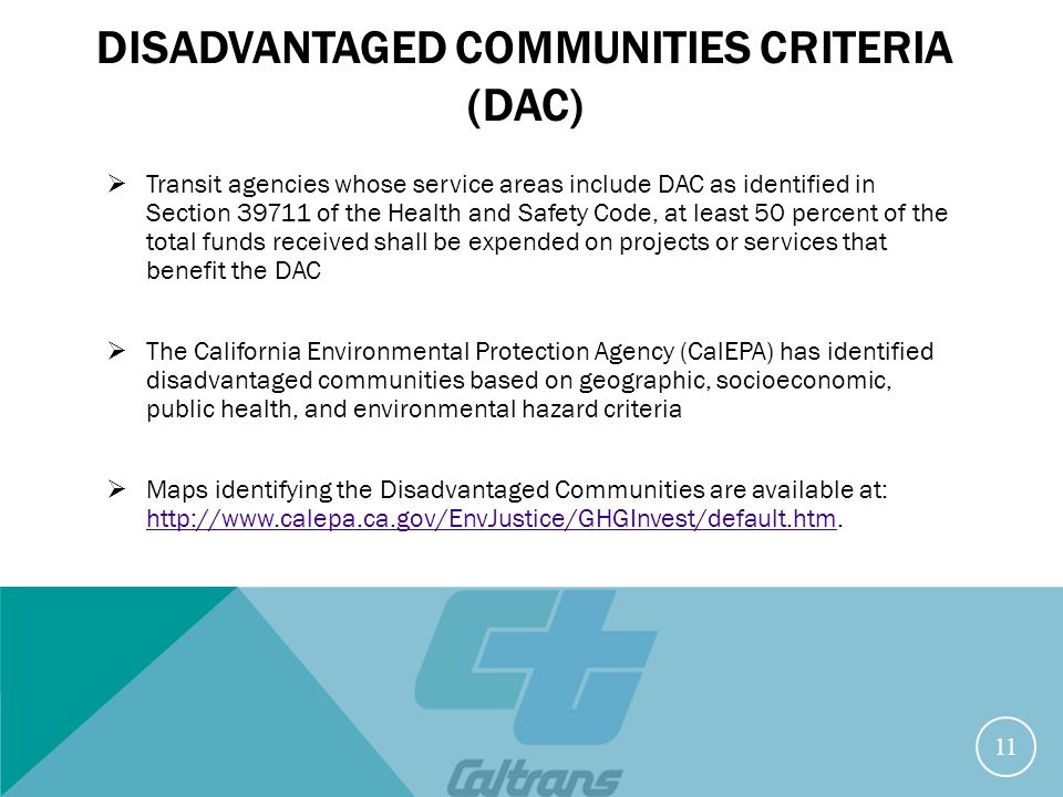 DISADVANTAGED COMMUNITIES CRITERIA (DAC)  Transit agencies whose service areas include DAC as identified in Section of the Health and Safety Code, at least 50 percent of the total funds received shall be expended on projects or services that benefit the DAC  The California Environmental Protection Agency (CalEPA) has identified disadvantaged communities based on geographic, socioeconomic, public health, and environmental hazard criteria  Maps identifying the Disadvantaged Communities are available at: