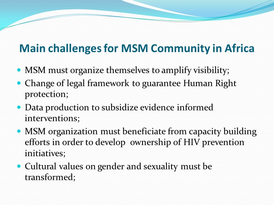 Main challenges for MSM Community in Africa MSM must organize themselves to amplify visibility; Change of legal framework to guarantee Human Right protection; Data production to subsidize evidence informed interventions; MSM organization must beneficiate from capacity building efforts in order to develop ownership of HIV prevention initiatives; Cultural values on gender and sexuality must be transformed;