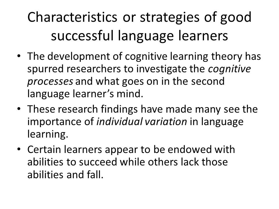 Characteristics or strategies of good successful language learners The development of cognitive learning theory has spurred researchers to investigate the cognitive processes and what goes on in the second language learner’s mind.
