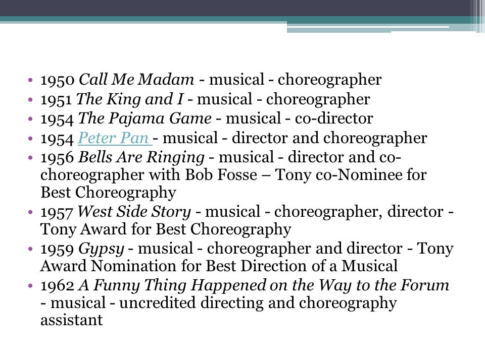 1950 Call Me Madam - musical - choreographer 1951 The King and I - musical - choreographer 1954 The Pajama Game - musical - co-director 1954 Peter Pan - musical - director and choreographerPeter Pan 1956 Bells Are Ringing - musical - director and co- choreographer with Bob Fosse – Tony co-Nominee for Best Choreography 1957 West Side Story - musical - choreographer, director - Tony Award for Best Choreography 1959 Gypsy - musical - choreographer and director - Tony Award Nomination for Best Direction of a Musical 1962 A Funny Thing Happened on the Way to the Forum - musical - uncredited directing and choreography assistant