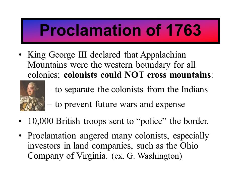 Proclamation of 1763 King George III declared that Appalachian Mountains were the western boundary for all colonies; colonists could NOT cross mountains: –to separate the colonists from the Indians –to prevent future wars and expense 10,000 British troops sent to police the border.
