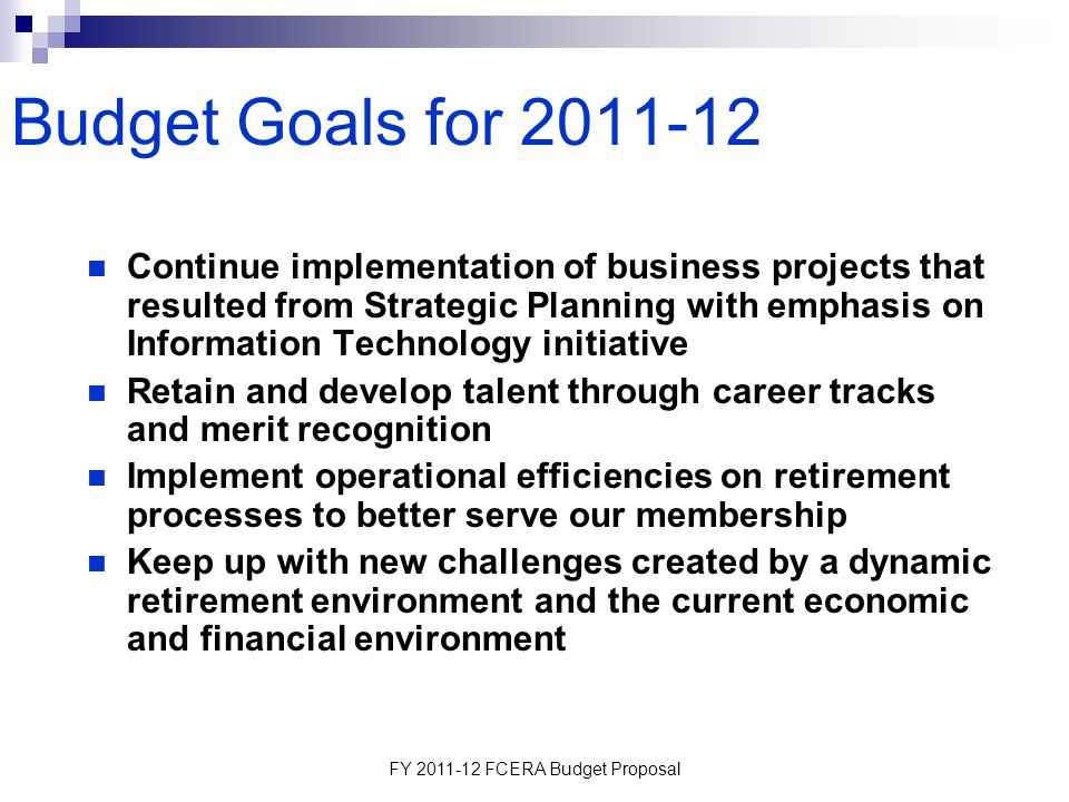 FY FCERA Budget Proposal Budget Goals for Continue implementation of business projects that resulted from Strategic Planning with emphasis on Information Technology initiative Retain and develop talent through career tracks and merit recognition Implement operational efficiencies on retirement processes to better serve our membership Keep up with new challenges created by a dynamic retirement environment and the current economic and financial environment