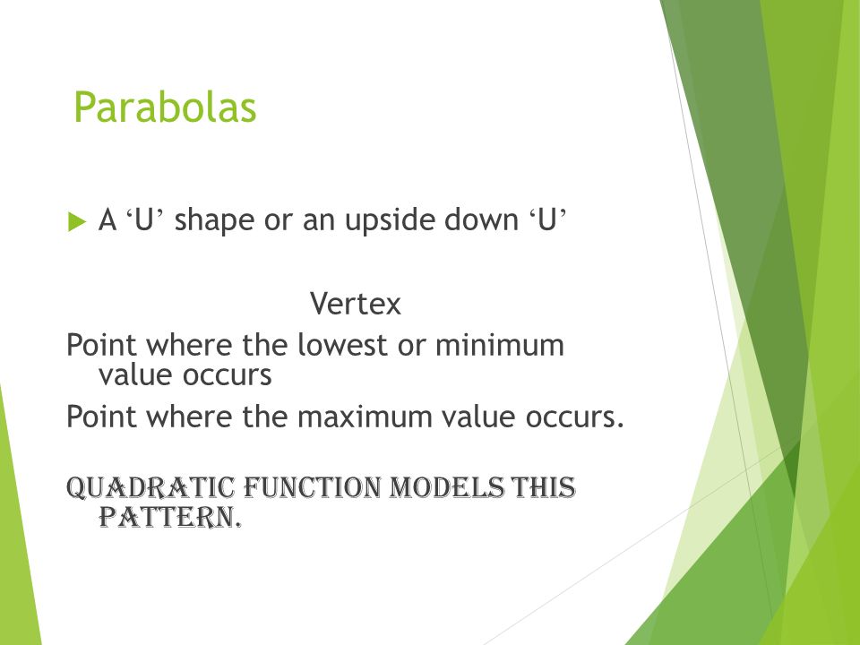 Parabolas  A ‘ U ’ shape or an upside down ‘ U ’ Vertex Point where the lowest or minimum value occurs Point where the maximum value occurs.