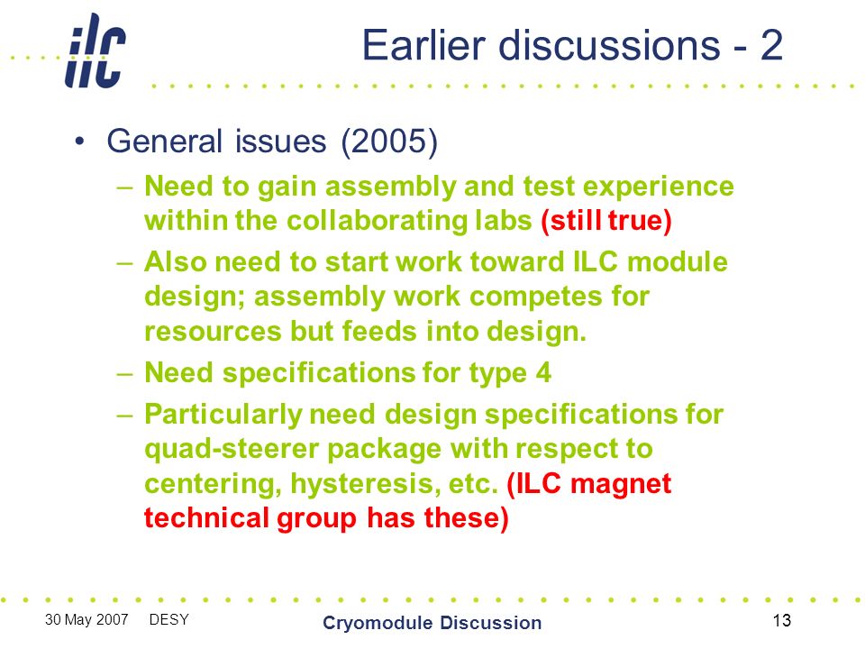 30 May 2007 DESY Cryomodule Discussion 13 Earlier discussions - 2 General issues (2005) –Need to gain assembly and test experience within the collaborating labs (still true) –Also need to start work toward ILC module design; assembly work competes for resources but feeds into design.