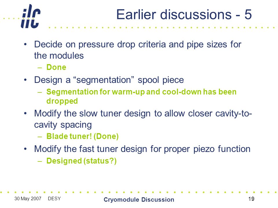 30 May 2007 DESY Cryomodule Discussion 19 Earlier discussions - 5 Decide on pressure drop criteria and pipe sizes for the modules –Done Design a segmentation spool piece –Segmentation for warm-up and cool-down has been dropped Modify the slow tuner design to allow closer cavity-to- cavity spacing –Blade tuner.