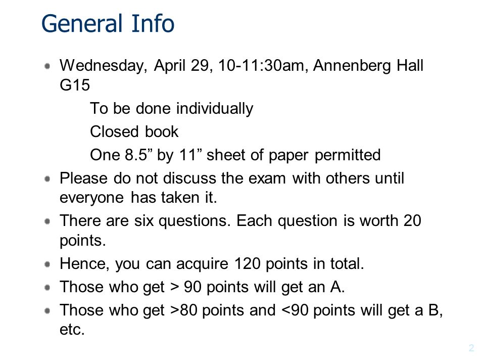 General Info Wednesday, April 29, 10-11:30am, Annenberg Hall G15 To be done individually Closed book One 8.5 by 11 sheet of paper permitted Please do not discuss the exam with others until everyone has taken it.