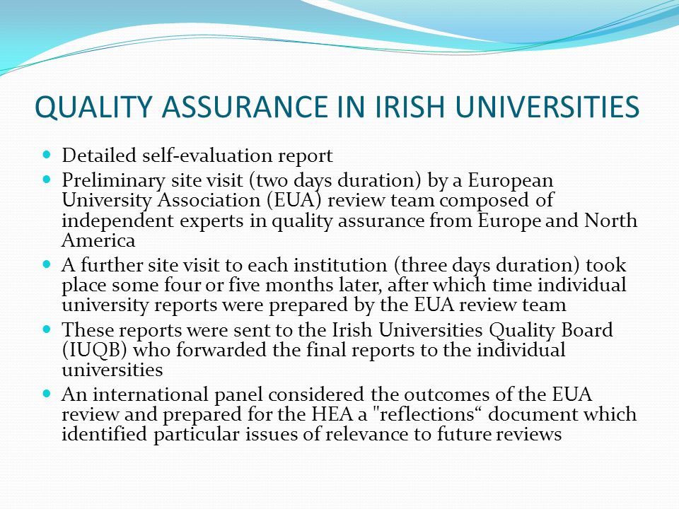 QUALITY ASSURANCE IN IRISH UNIVERSITIES Detailed self-evaluation report Preliminary site visit (two days duration) by a European University Association (EUA) review team composed of independent experts in quality assurance from Europe and North America A further site visit to each institution (three days duration) took place some four or five months later, after which time individual university reports were prepared by the EUA review team These reports were sent to the Irish Universities Quality Board (IUQB) who forwarded the final reports to the individual universities An international panel considered the outcomes of the EUA review and prepared for the HEA a reflections document which identified particular issues of relevance to future reviews