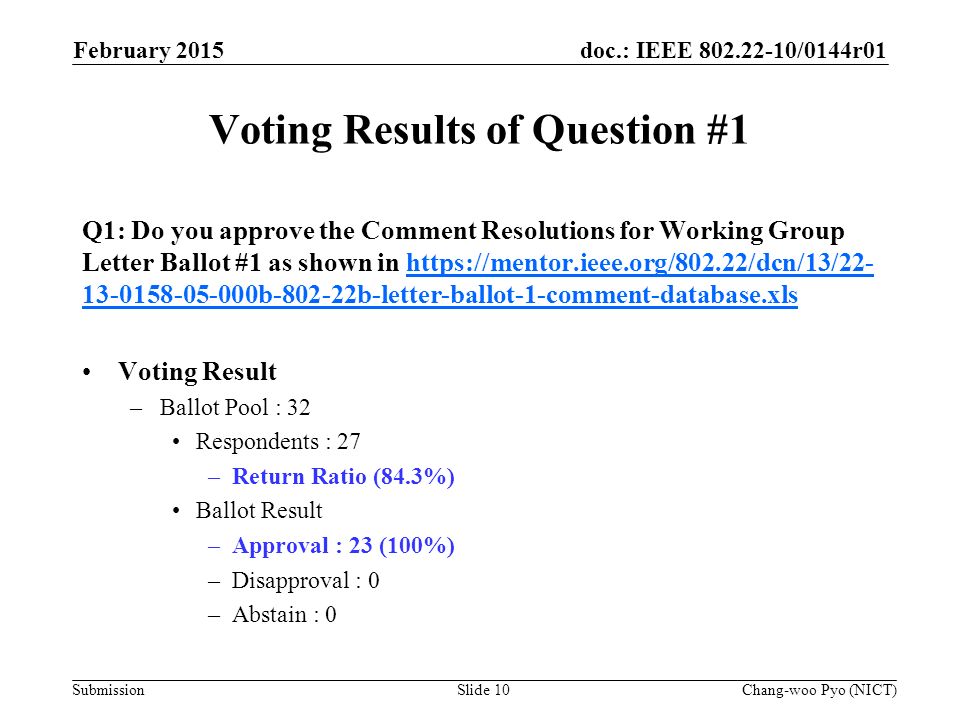 doc.: IEEE /0144r01 Submission Voting Results of Question #1 Q1: Do you approve the Comment Resolutions for Working Group Letter Ballot #1 as shown in b b-letter-ballot-1-comment-database.xlshttps://mentor.ieee.org/802.22/dcn/13/ b b-letter-ballot-1-comment-database.xls Voting Result –Ballot Pool : 32 Respondents : 27 –Return Ratio (84.3%) Ballot Result –Approval : 23 (100%) –Disapproval : 0 –Abstain : 0 February 2015 Chang-woo Pyo (NICT)Slide 10