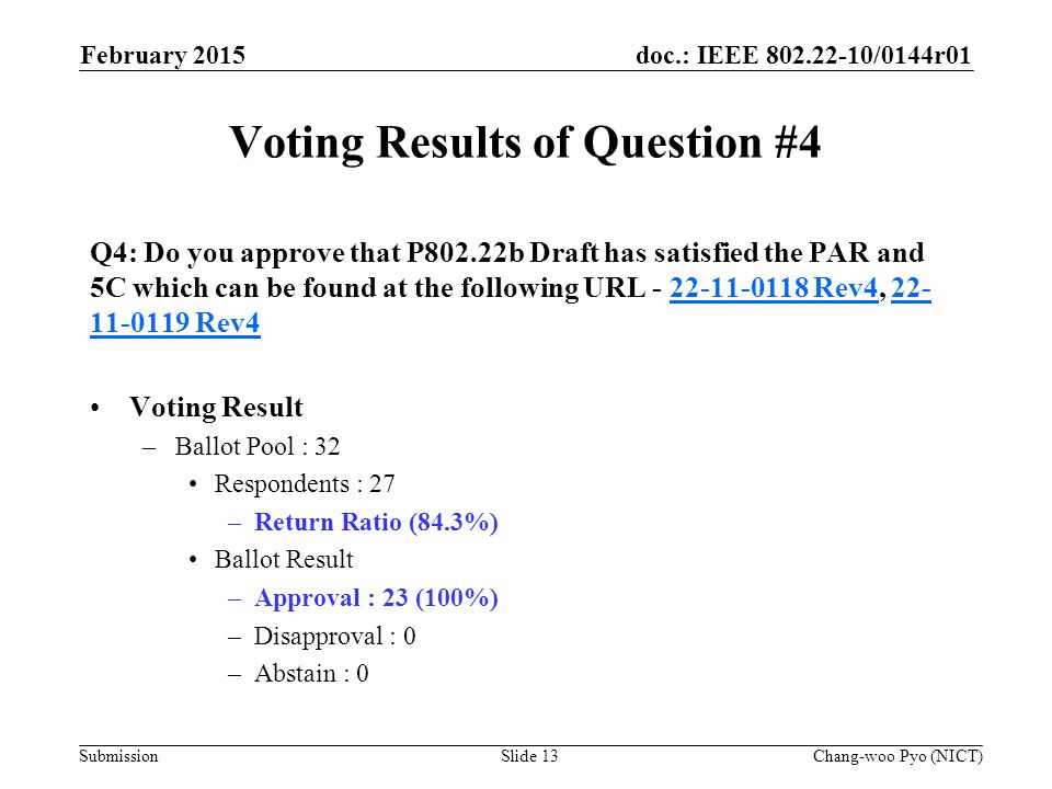 doc.: IEEE /0144r01 Submission Voting Results of Question #4 Q4: Do you approve that P802.22b Draft has satisfied the PAR and 5C which can be found at the following URL Rev4, Rev Rev Rev4 Voting Result –Ballot Pool : 32 Respondents : 27 –Return Ratio (84.3%) Ballot Result –Approval : 23 (100%) –Disapproval : 0 –Abstain : 0 February 2015 Chang-woo Pyo (NICT)Slide 13